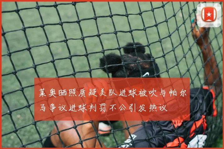 莱奥晒照质疑美队进球被吹与帕尔马争议进球判罚不公引发热议