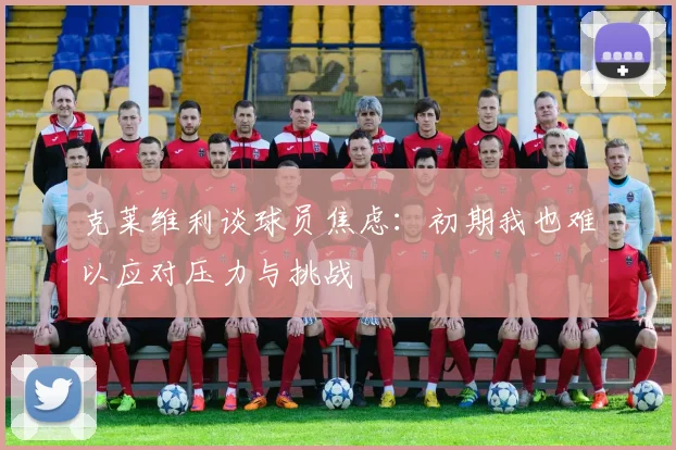 克莱维利谈球员焦虑：初期我也难以应对压力与挑战