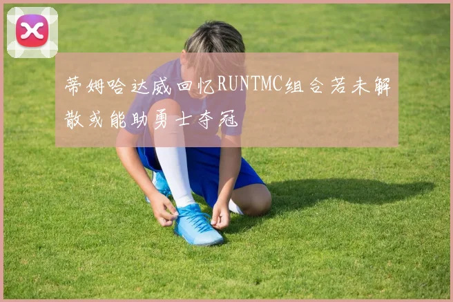 蒂姆哈达威回忆RUNTMC组合若未解散或能助勇士夺冠