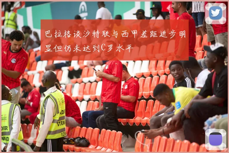 巴拉格谈沙特联与西甲差距进步明显但仍未达到C罗水平