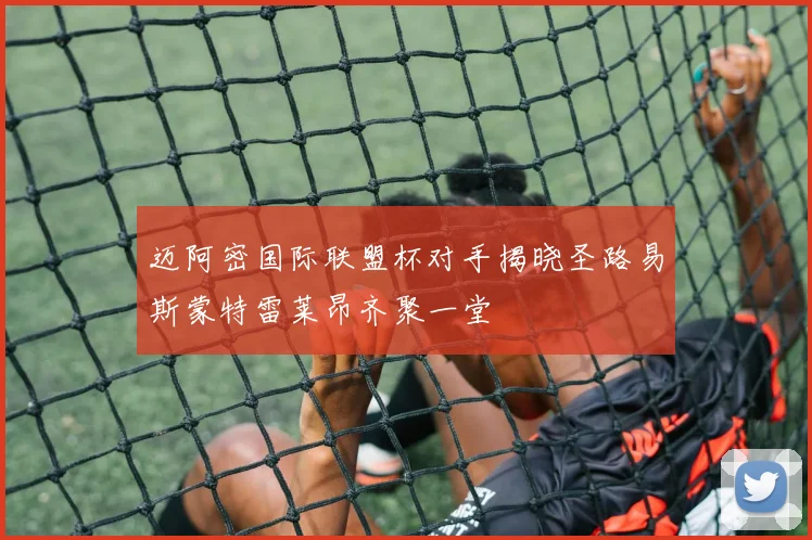 迈阿密国际联盟杯对手揭晓圣路易斯蒙特雷莱昂齐聚一堂
