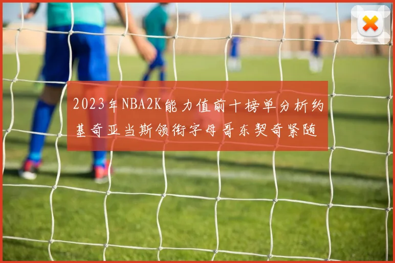 2023年NBA2K能力值前十榜单分析约基奇亚当斯领衔字母哥东契奇紧随其后