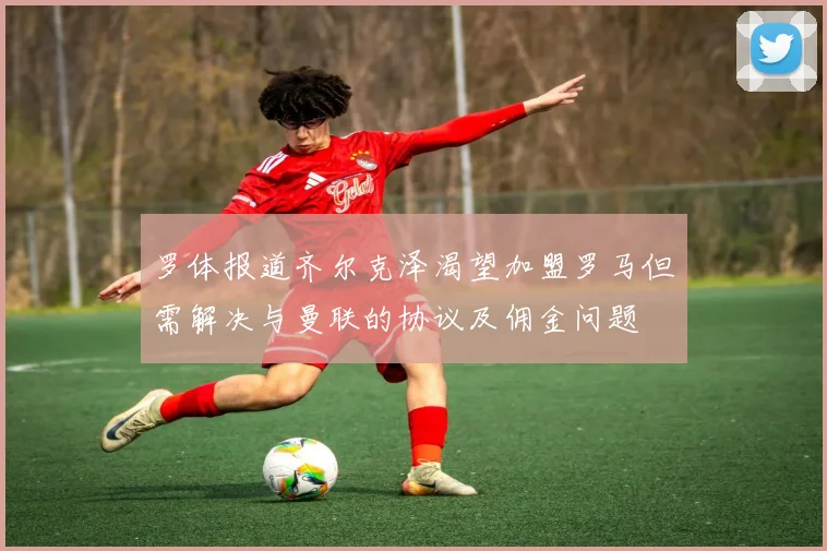 罗体报道齐尔克泽渴望加盟罗马但需解决与曼联的协议及佣金问题