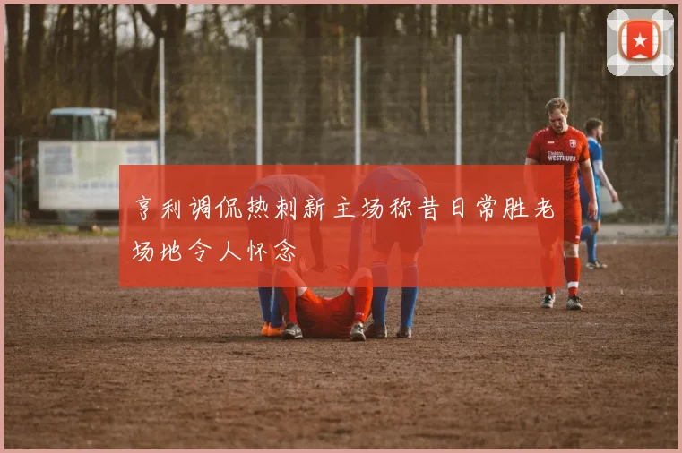 亨利调侃热刺新主场称昔日常胜老场地令人怀念