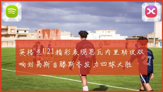 英格兰U21精彩表现恩瓦内里助攻双响刘易斯吉滕斯齐发力四球大胜