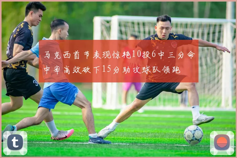 马克西首节表现惊艳10投6中三分命中率高效砍下15分助攻球队领跑