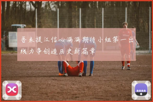 吾米提江信心满满期待小组第一出线力争创造历史新篇章
