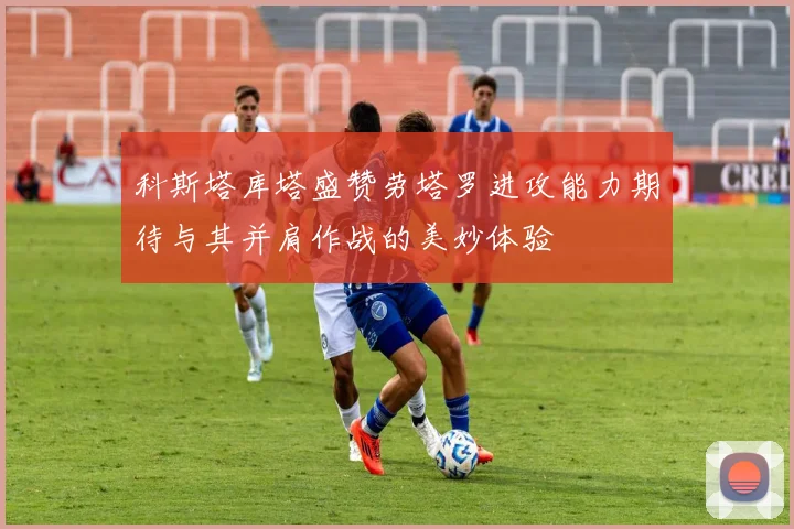 科斯塔库塔盛赞劳塔罗进攻能力期待与其并肩作战的美妙体验