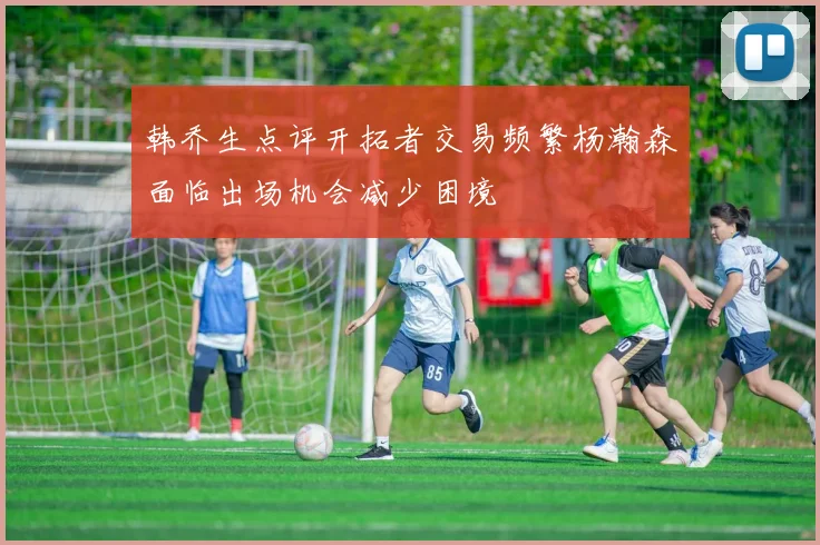 韩乔生点评开拓者交易频繁杨瀚森面临出场机会减少困境