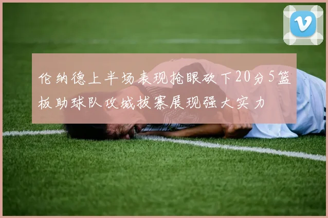 伦纳德上半场表现抢眼砍下20分5篮板助球队攻城拔寨展现强大实力