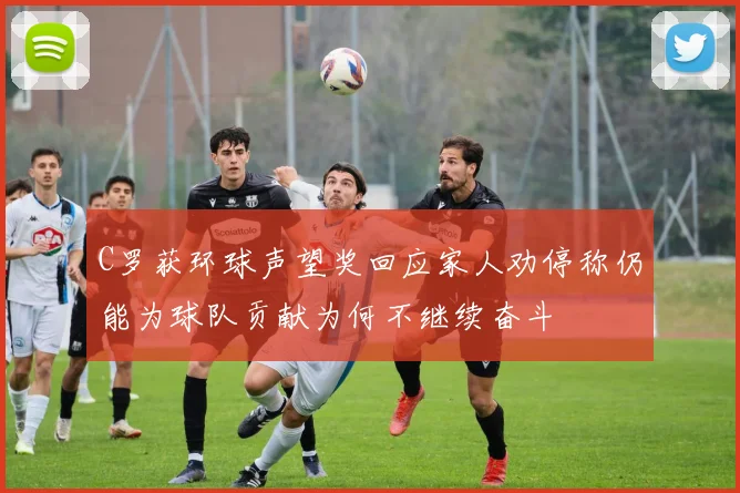 C罗获环球声望奖回应家人劝停称仍能为球队贡献为何不继续奋斗