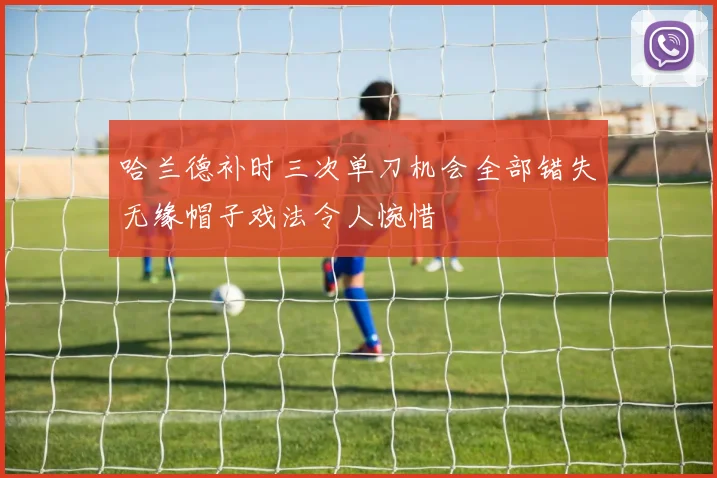 哈兰德补时三次单刀机会全部错失无缘帽子戏法令人惋惜