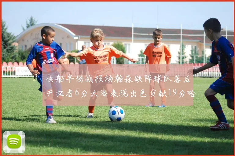 快船半场战报杨瀚森缺阵球队落后开拓者6分大洛表现出色贡献19分哈登也有14分进账