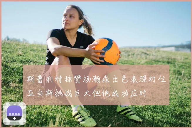斯普利特称赞杨瀚森出色表现对位亚当斯挑战巨大但他成功应对