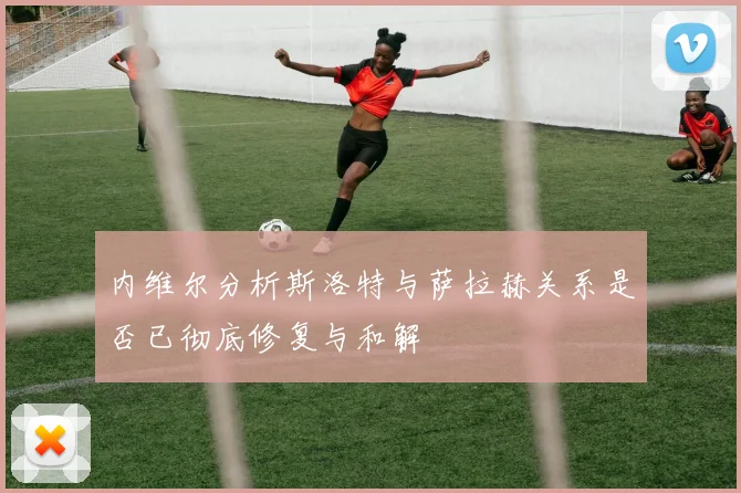 内维尔分析斯洛特与萨拉赫关系是否已彻底修复与和解