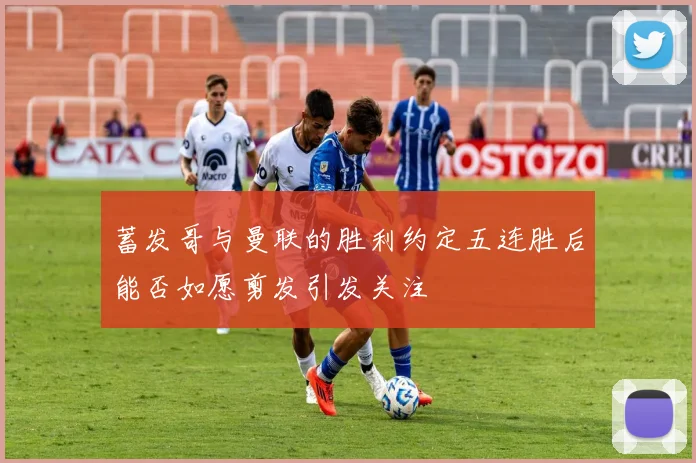 蓄发哥与曼联的胜利约定五连胜后能否如愿剪发引发关注