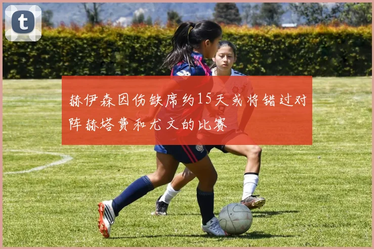 赫伊森因伤缺席约15天或将错过对阵赫塔费和尤文的比赛