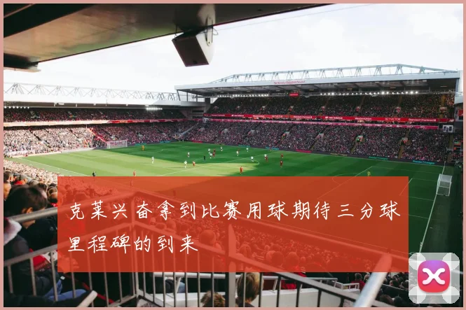 克莱兴奋拿到比赛用球期待三分球里程碑的到来