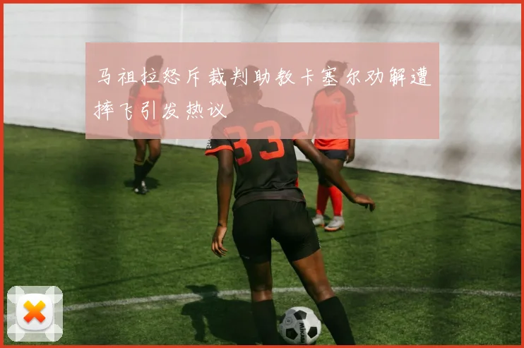 马祖拉怒斥裁判助教卡塞尔劝解遭摔飞引发热议
