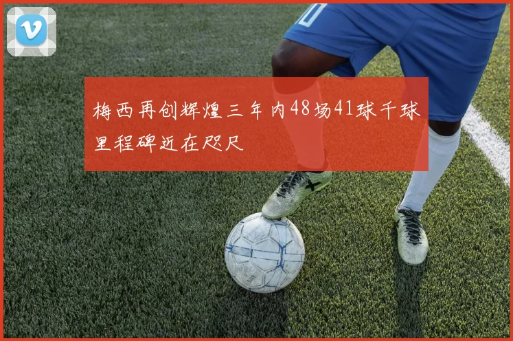 梅西再创辉煌三年内48场41球千球里程碑近在咫尺