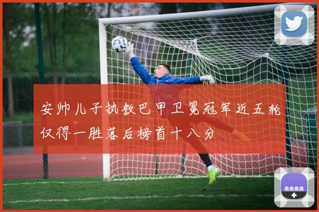 安帅儿子执教巴甲卫冕冠军近五轮仅得一胜落后榜首十八分