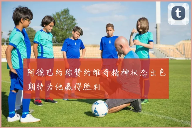 阿德巴约称赞约维奇精神状态出色期待为他赢得胜利