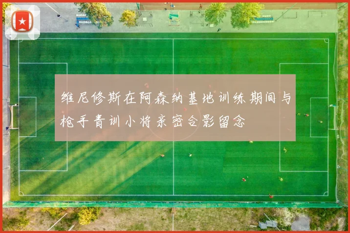 维尼修斯在阿森纳基地训练期间与枪手青训小将亲密合影留念
