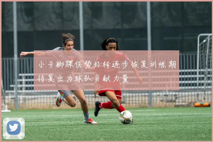小卡脚踝伤势好转逐步恢复训练期待复出为球队贡献力量