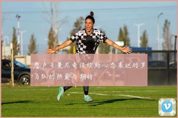 詹卢卡曼尼奇谈续约心态表达对罗马队的热爱与期待