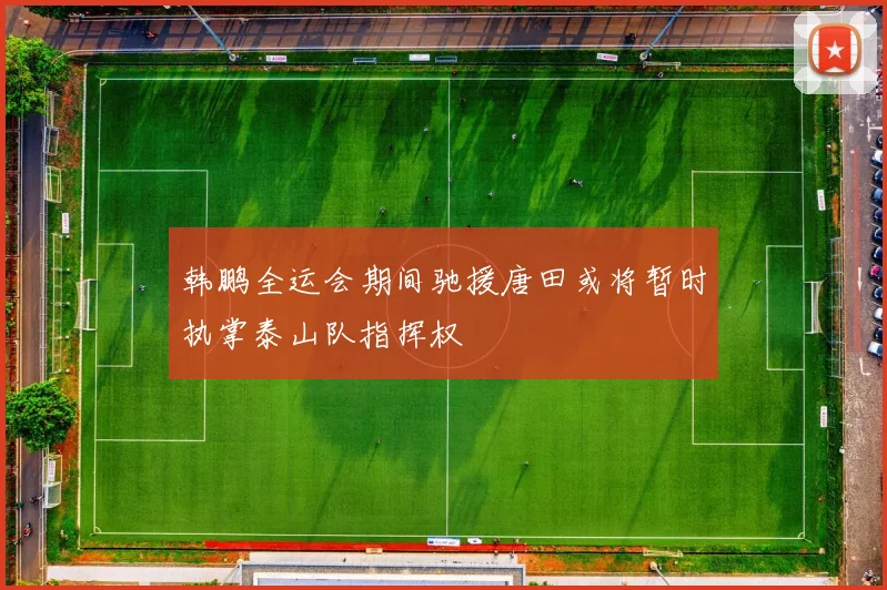 韩鹏全运会期间驰援唐田或将暂时执掌泰山队指挥权