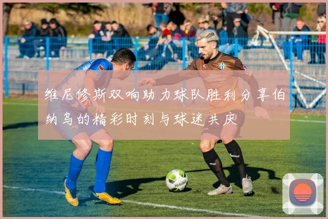 维尼修斯双响助力球队胜利分享伯纳乌的精彩时刻与球迷共庆