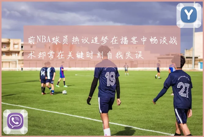 前NBA球员热议追梦在播客中畅谈战术却常在关键时刻自我失误