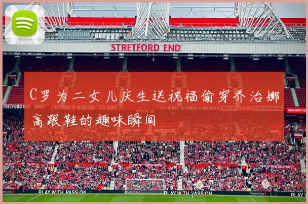 C罗为二女儿庆生送祝福偷穿乔治娜高跟鞋的趣味瞬间