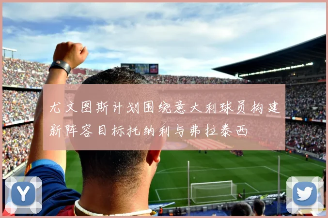 尤文图斯计划围绕意大利球员构建新阵容目标托纳利与弗拉泰西