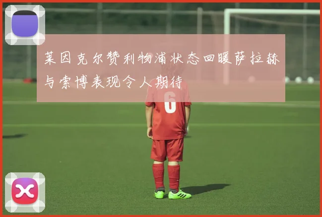 莱因克尔赞利物浦状态回暖萨拉赫与索博表现令人期待